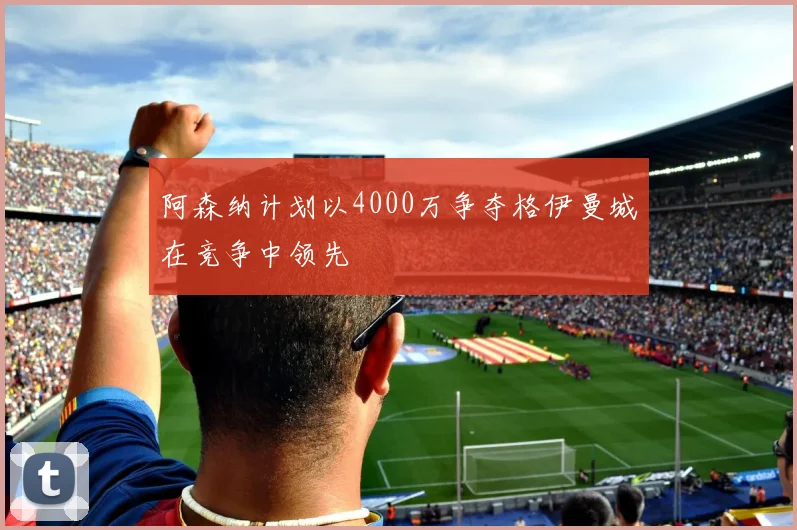 阿森纳计划以4000万争夺格伊曼城在竞争中领先