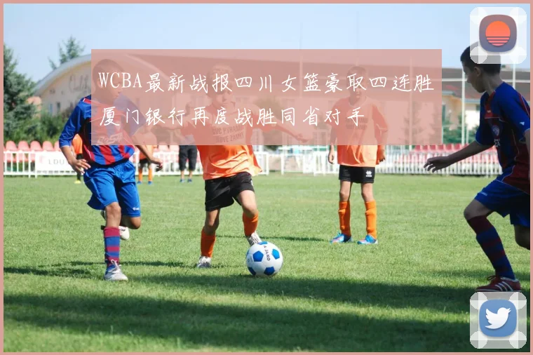 WCBA最新战报四川女篮豪取四连胜厦门银行再度战胜同省对手