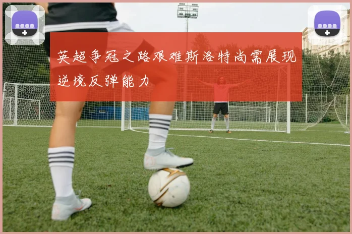 英超争冠之路艰难斯洛特尚需展现逆境反弹能力