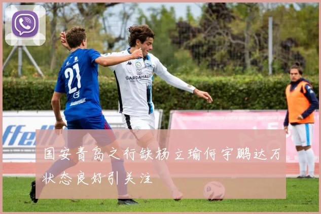 国安青岛之行缺杨立瑜何宇鹏达万状态良好引关注