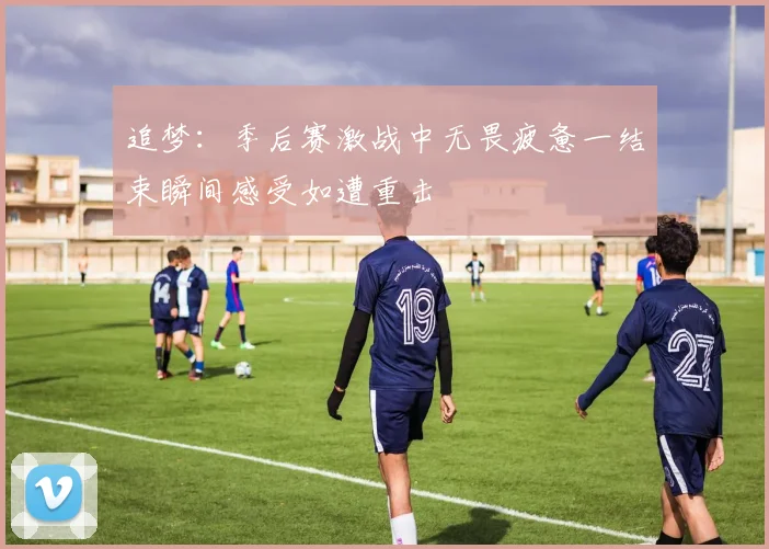 追梦：季后赛激战中无畏疲惫一结束瞬间感受如遭重击