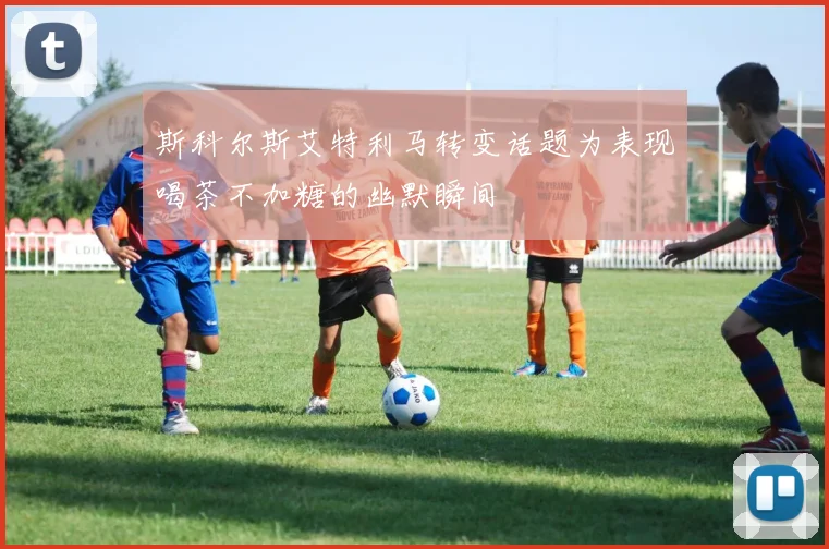 斯科尔斯艾特利马转变话题为表现喝茶不加糖的幽默瞬间
