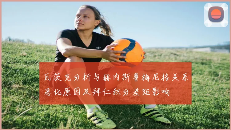 瓦茨克分析与赫内斯鲁梅尼格关系恶化原因及拜仁积分差距影响