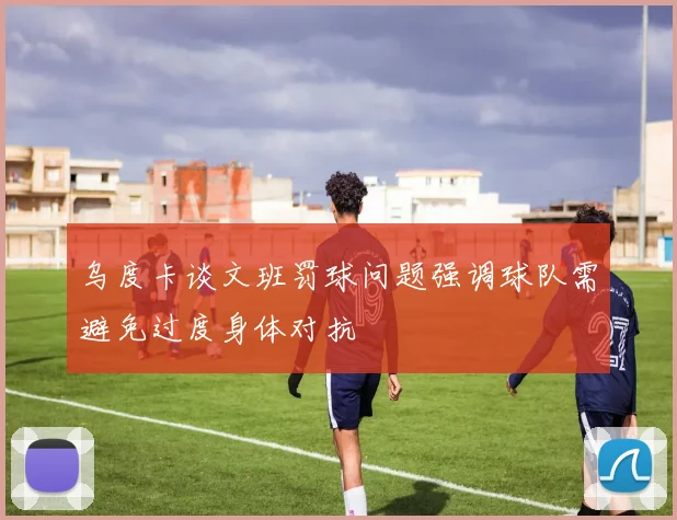乌度卡谈文班罚球问题强调球队需避免过度身体对抗