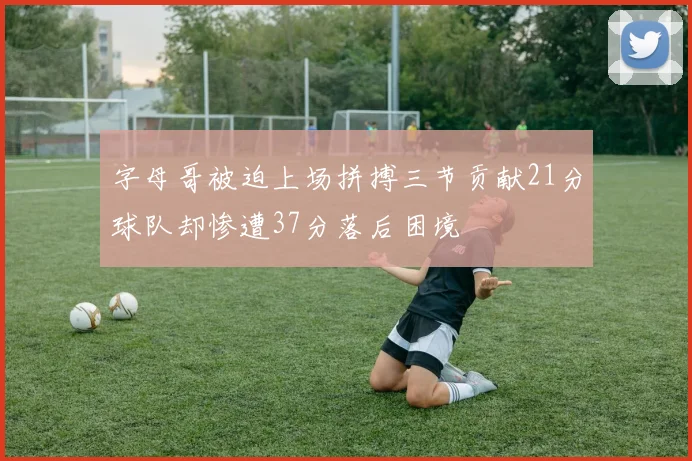 字母哥被迫上场拼搏三节贡献21分球队却惨遭37分落后困境