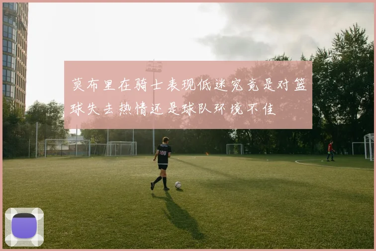 莫布里在骑士表现低迷究竟是对篮球失去热情还是球队环境不佳