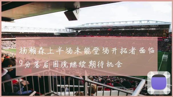 杨瀚森上半场未能登场开拓者面临9分落后困境继续期待机会