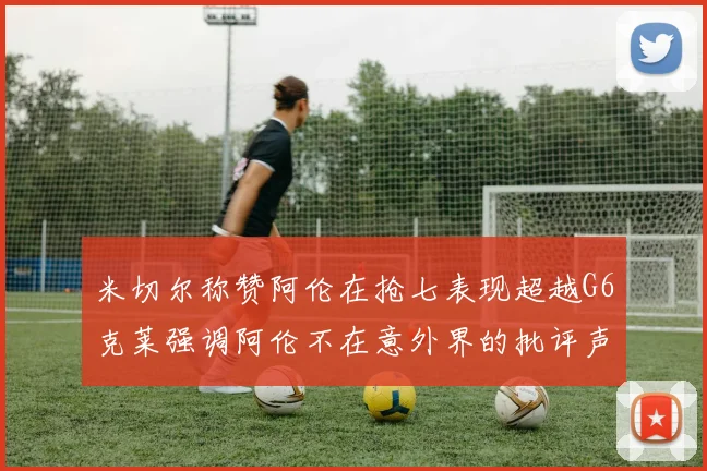 米切尔称赞阿伦在抢七表现超越G6克莱强调阿伦不在意外界的批评声音