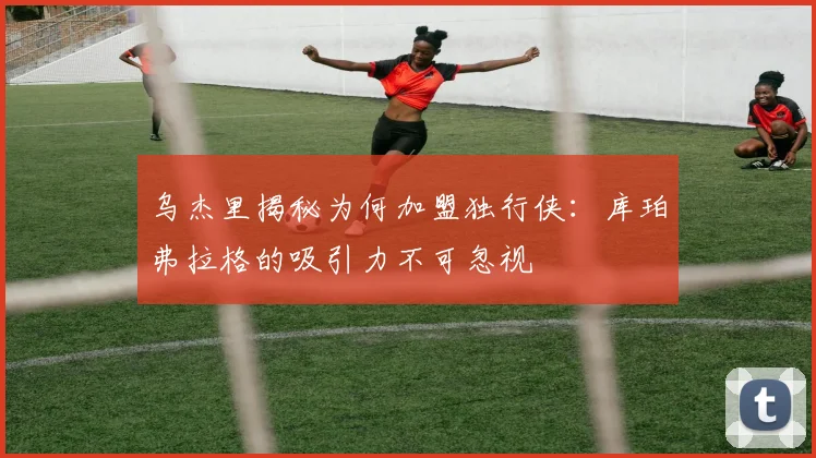 乌杰里揭秘为何加盟独行侠：库珀弗拉格的吸引力不可忽视