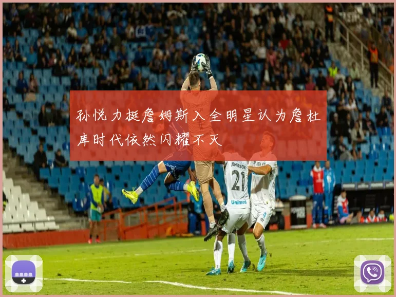 孙悦力挺詹姆斯入全明星认为詹杜库时代依然闪耀不灭