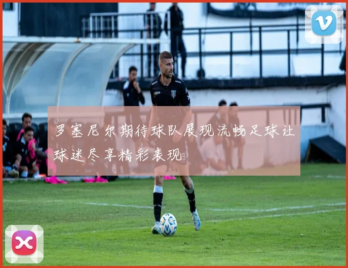 罗塞尼尔期待球队展现流畅足球让球迷尽享精彩表现