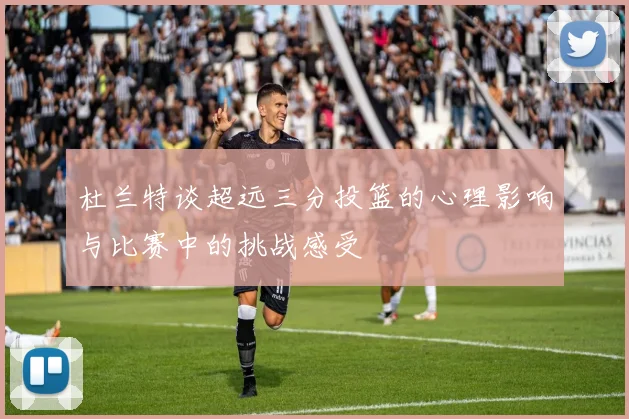杜兰特谈超远三分投篮的心理影响与比赛中的挑战感受