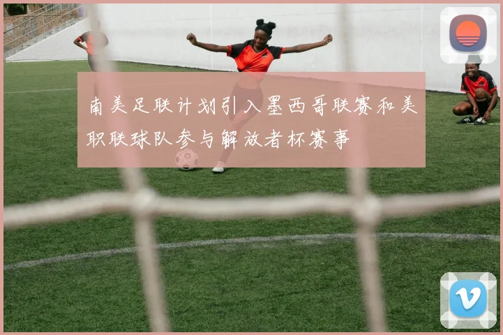 南美足联计划引入墨西哥联赛和美职联球队参与解放者杯赛事