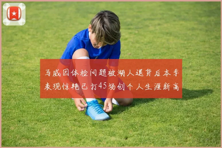 马威因体检问题被湖人退货后本季表现惊艳已打45场创个人生涯新高
