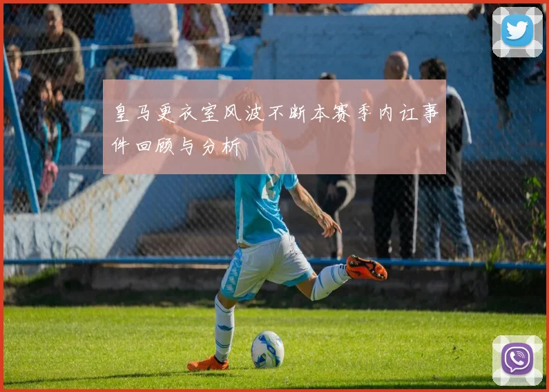 皇马更衣室风波不断本赛季内讧事件回顾与分析